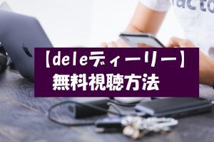 【deleディーリー】の動画は無料視聴OK!ドラマネタバレや感想も紹介!