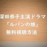 【ルパンの娘】深田恭子主演ドラマは無料視聴できる!見逃し動画を見る方法!